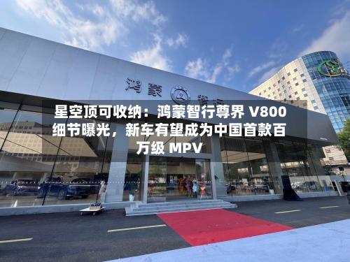 星空顶可收纳：鸿蒙智行尊界 V800 细节曝光，新车有望成为中国首款百万级 MPV-第2张图片